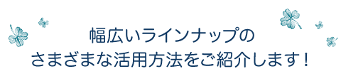 幅広いラインナップのさまざまな活用方法をご紹介します！