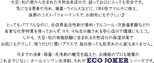 大豆・松の実から生まれた天然由来成分で、誤ってお口に入っても安全です。気になる悪臭や汚れ、雑菌・ウイルスなどに、1本4役でマルチに使え、抜群のコストパフォーマンスで、お財布にもやさしい♪とってもパワフルなのに、合成界面活性剤や香料・アルコール・次亜塩素酸などの有害な化学物質を使っておらず、99．9%生分解される安心成分で環境にもエコ。しかも、大豆・松の実脂肪酸に含まれる天然成分の保湿効果でお肌にもやさしく、使うたびに潤いプラスで、毎日使っても肌荒れの心配もありません。今までの消臭・除菌・洗浄剤の概念を超えた、お掃除のプロも絶賛のこれまでにない、オールインワン洗浄剤、それがECO JOKERシリーズです。