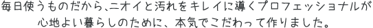 毎日使うものだから、臭いと汚れをキレイに導くプロフェッショナルが心地よい暮らしのために、本気でこだわって作りました。