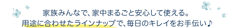 家族みんなで、家中まるごと安心して使える。用途に合わせたラインナップで、毎日のキレイをお手伝い♪