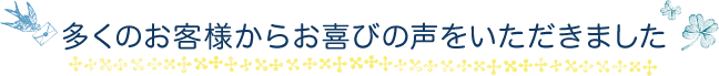 多くのお客様からお喜びの声をいただきました