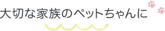 大切な家族のペットちゃんに