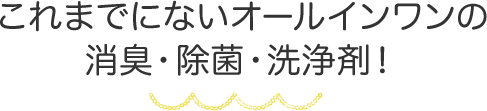 これまでにないオールインワンの消臭・除菌・洗浄剤！