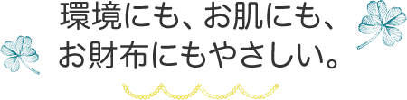 環境にも、お肌にも、 お財布にもやさしい。 