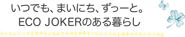 いつでも、まいにち、ずっーと。 ECO JOKERのある暮らし 