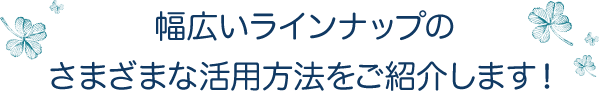 幅広いラインナップのさまざまな活用方法をご紹介します！