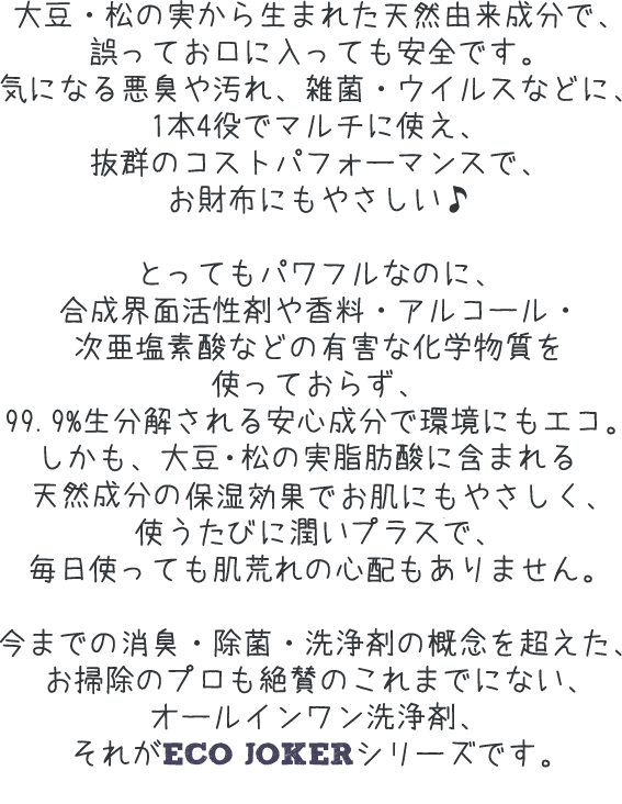 大豆・松の実から生まれた天然由来成分で、誤ってお口に入っても安全です。気になる悪臭や汚れ、雑菌・ウイルスなどに、1本4役でマルチに使え、抜群のコストパフォーマンスで、お財布にもやさしい♪とってもパワフルなのに、合成界面活性剤や香料・アルコール・次亜塩素酸などの有害な化学物質を使っておらず、99．9%生分解される安心成分で環境にもエコ。しかも、大豆・松の実脂肪酸に含まれる天然成分の保湿効果でお肌にもやさしく、使うたびに潤いプラスで、毎日使っても肌荒れの心配もありません。今までの消臭・除菌・洗浄剤の概念を超えた、お掃除のプロも絶賛のこれまでにない、オールインワン洗浄剤、それがECO JOKERシリーズです。