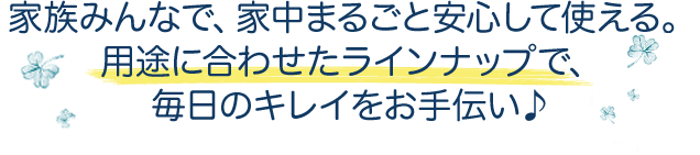 家族みんなで、家中まるごと安心して使える。用途に合わせたラインナップで、毎日のキレイをお手伝い♪