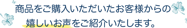 商品をご購入いただいたお客様からの嬉しいお声をご紹介いたします。